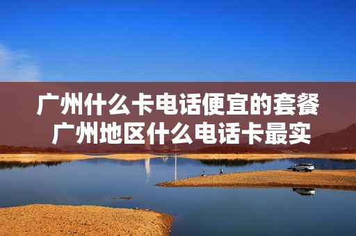 广州什么卡电话便宜的套餐 广州地区什么电话卡最实惠,流量多