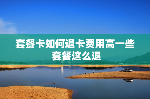 套餐卡如何退卡费用高一些 套餐这么退