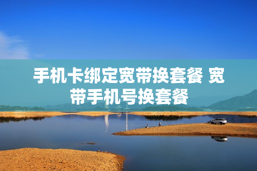 手机卡绑定宽带换套餐 宽带手机号换套餐