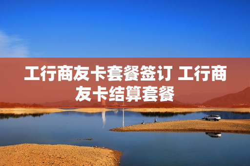 工行商友卡套餐签订 工行商友卡结算套餐