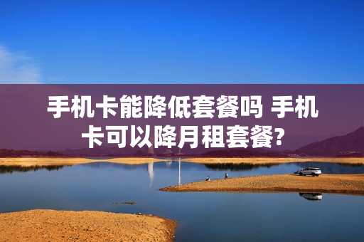 手机卡能降低套餐吗 手机卡可以降月租套餐?