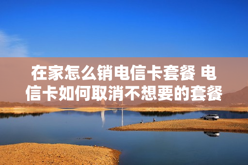 在家怎么销电信卡套餐 电信卡如何取消不想要的套餐