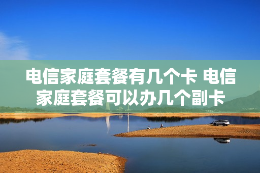 电信家庭套餐有几个卡 电信家庭套餐可以办几个副卡