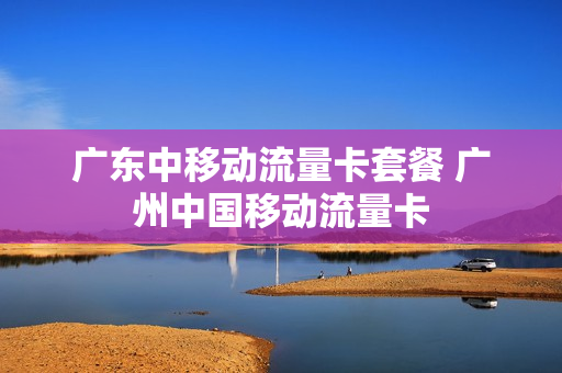 广东中移动流量卡套餐 广州中国移动流量卡