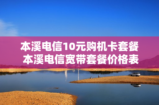 本溪电信10元购机卡套餐 本溪电信宽带套餐价格表2020