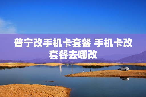 普宁改手机卡套餐 手机卡改套餐去哪改