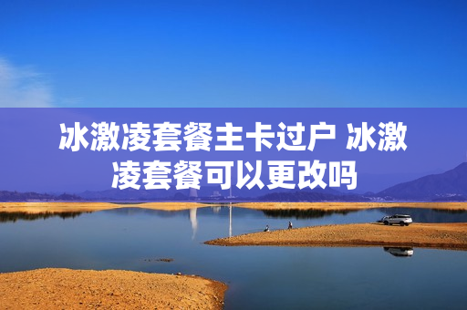 冰激凌套餐主卡过户 冰激凌套餐可以更改吗