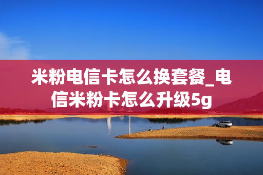 米粉电信卡怎么换套餐_电信米粉卡怎么升级5g