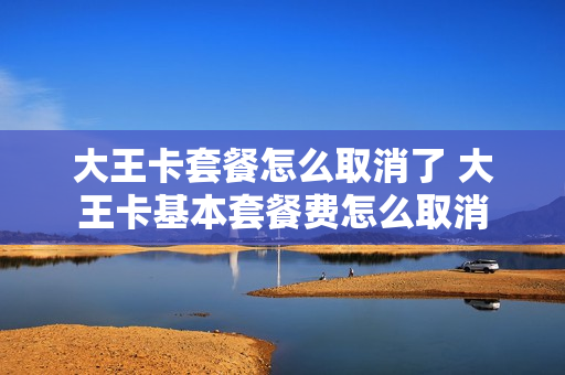 大王卡套餐怎么取消了 大王卡基本套餐费怎么取消