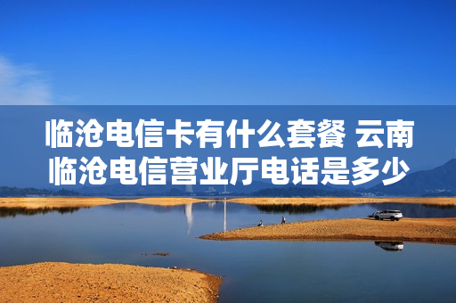 临沧电信卡有什么套餐 云南临沧电信营业厅电话是多少