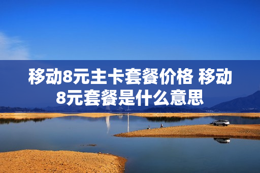 移动8元主卡套餐价格 移动8元套餐是什么意思