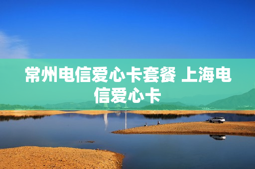常州电信爱心卡套餐 上海电信爱心卡