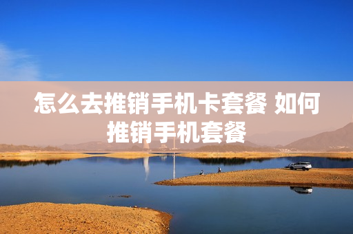 怎么去推销手机卡套餐 如何推销手机套餐