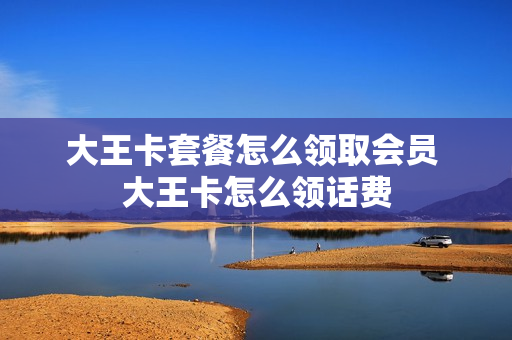 大王卡套餐怎么领取会员 大王卡怎么领话费