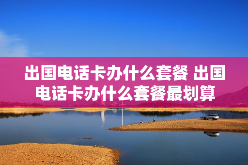出国电话卡办什么套餐 出国电话卡办什么套餐最划算