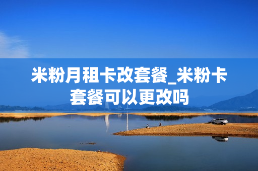 米粉月租卡改套餐_米粉卡套餐可以更改吗