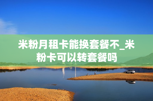米粉月租卡能换套餐不_米粉卡可以转套餐吗