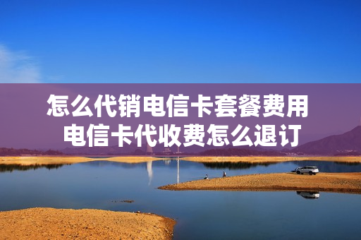 怎么代销电信卡套餐费用 电信卡代收费怎么退订