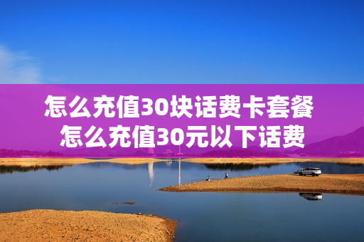 怎么充值30块话费卡套餐 怎么充值30元以下话费