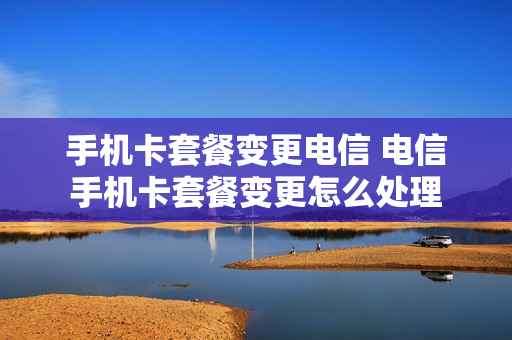手机卡套餐变更电信 电信手机卡套餐变更怎么处理