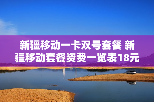 新疆移动一卡双号套餐 新疆移动套餐资费一览表18元套餐