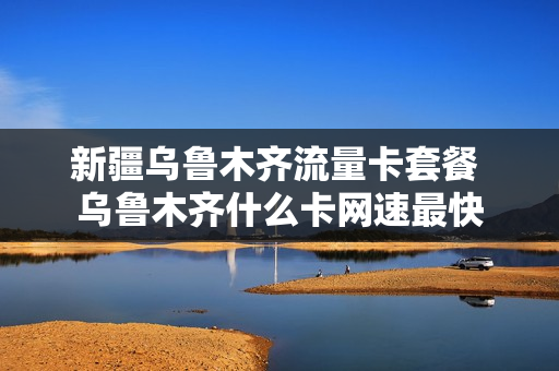 新疆乌鲁木齐流量卡套餐 乌鲁木齐什么卡网速最快