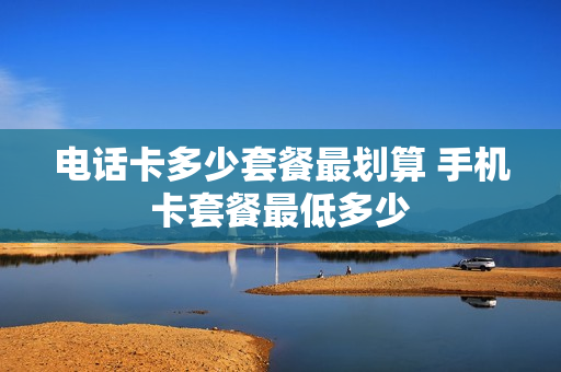 电话卡多少套餐最划算 手机卡套餐最低多少
