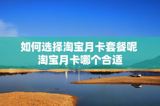 如何选择淘宝月卡套餐呢 淘宝月卡哪个合适