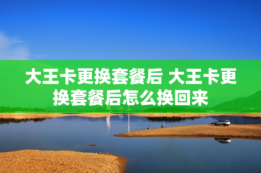大王卡更换套餐后 大王卡更换套餐后怎么换回来