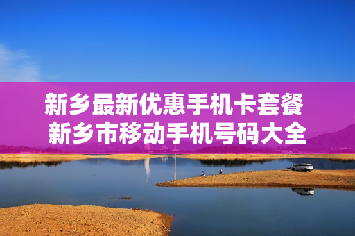 新乡最新优惠手机卡套餐 新乡市移动手机号码大全