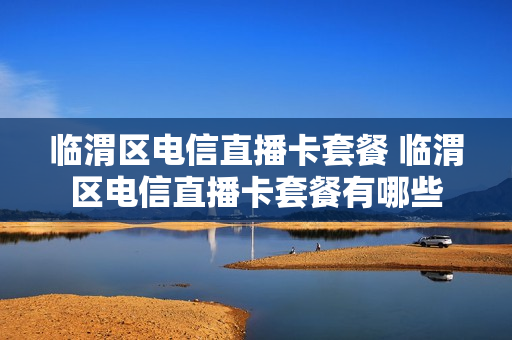 临渭区电信直播卡套餐 临渭区电信直播卡套餐有哪些
