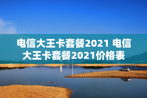 电信大王卡套餐2021 电信大王卡套餐2021价格表