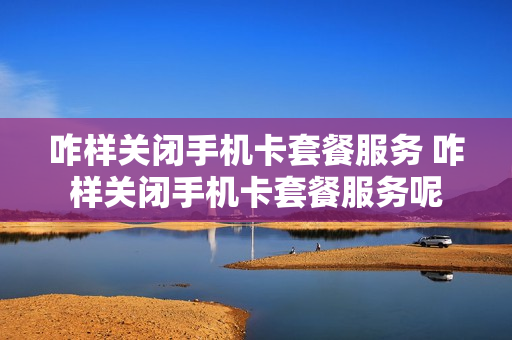 咋样关闭手机卡套餐服务 咋样关闭手机卡套餐服务呢