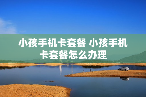 小孩手机卡套餐 小孩手机卡套餐怎么办理