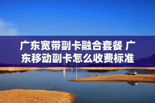 广东宽带副卡融合套餐 广东移动副卡怎么收费标准