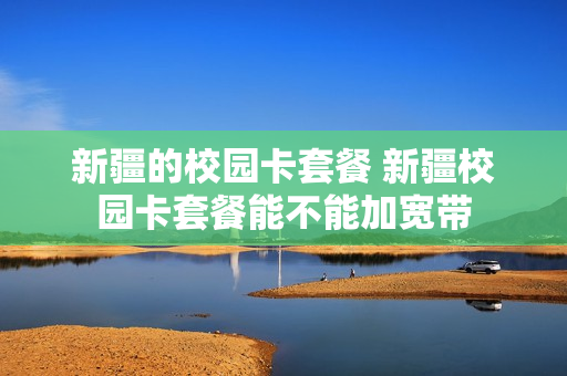 新疆的校园卡套餐 新疆校园卡套餐能不能加宽带