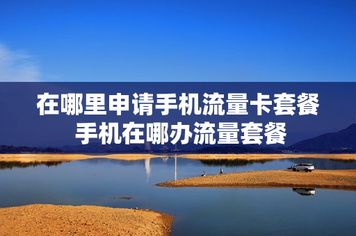在哪里申请手机流量卡套餐 手机在哪办流量套餐
