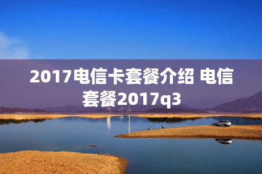 2017电信卡套餐介绍 电信套餐2017q3