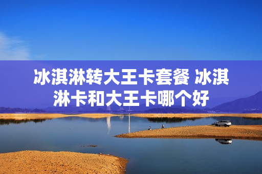 冰淇淋转大王卡套餐 冰淇淋卡和大王卡哪个好