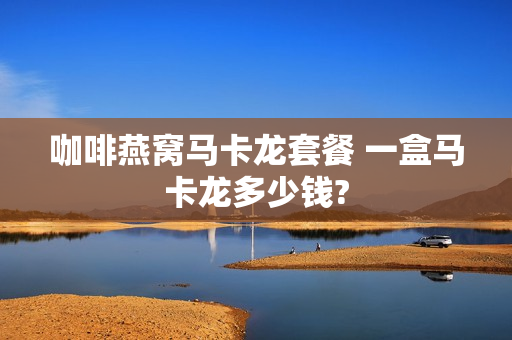 咖啡燕窝马卡龙套餐 一盒马卡龙多少钱?