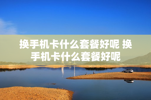 换手机卡什么套餐好呢 换手机卡什么套餐好呢