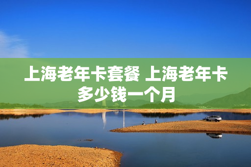 上海老年卡套餐 上海老年卡多少钱一个月