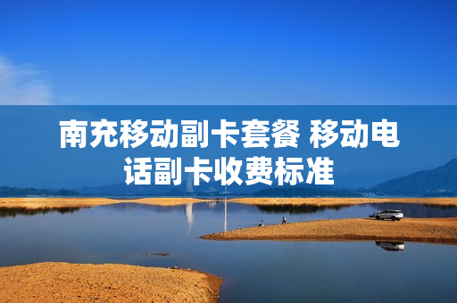 南充移动副卡套餐 移动电话副卡收费标准