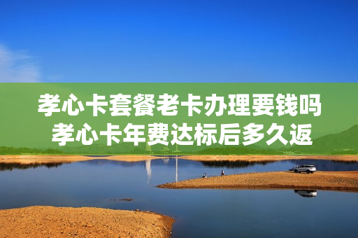 孝心卡套餐老卡办理要钱吗 孝心卡年费达标后多久返回