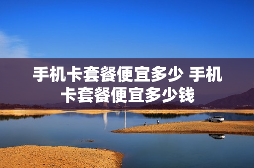 手机卡套餐便宜多少 手机卡套餐便宜多少钱