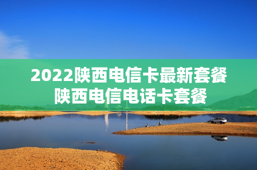 2022陕西电信卡最新套餐 陕西电信电话卡套餐