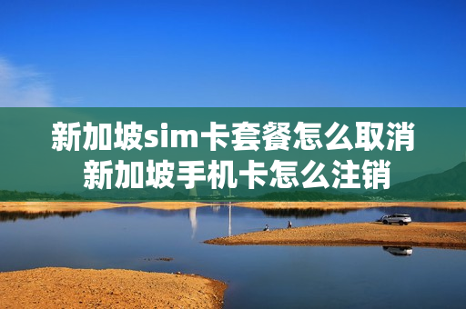 新加坡sim卡套餐怎么取消 新加坡手机卡怎么注销