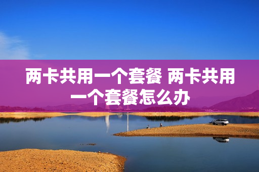 两卡共用一个套餐 两卡共用一个套餐怎么办