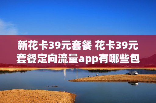 新花卡39元套餐 花卡39元套餐定向流量app有哪些包括抖音吗