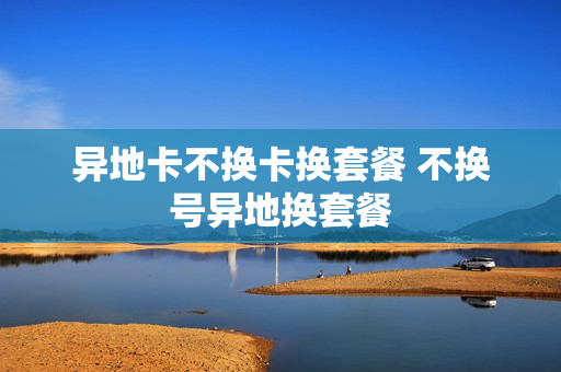 异地卡不换卡换套餐 不换号异地换套餐